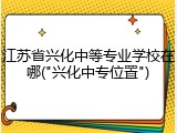 江苏省兴化中等专业学校在哪("兴化中专位置")