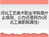 河北工艺美术职业学院是什么级别，公办还是民办(河北工美职院属性)