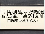 四川电力职业技术学院的创始人是谁，前身是什么(川电院前身及创始人)