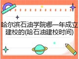 哈尔滨石油学院哪一年成立建校的(哈石油建校时间)