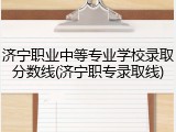 济宁职业中等专业学校录取分数线(济宁职专录取线)