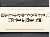 郑州中等专业学校招生电话(郑州中专招生电话)