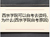 西京学院可以自考去读吗，为什么(西京学院自考原因)