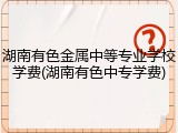 湖南有色金属中等专业学校学费(湖南有色中专学费)