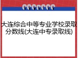 大连综合中等专业学校录取分数线(大连中专录取线)