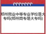 郑州商业中等专业学校是大专吗(郑州商专是大专吗)