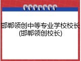 邯郸领创中等专业学校校长(邯郸领创校长)