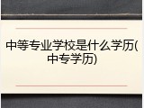 中等专业学校是什么学历(中专学历)