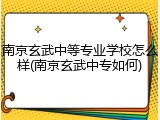 南京玄武中等专业学校怎么样(南京玄武中专如何)
