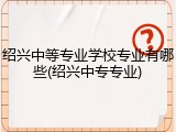 绍兴中等专业学校专业有哪些(绍兴中专专业)