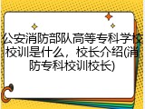公安消防部队高等专科学校校训是什么，校长介绍(消防专科校训校长)