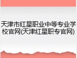 天津市红星职业中等专业学校官网(天津红星职专官网)