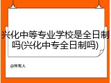 兴化中等专业学校是全日制吗(兴化中专全日制吗)