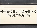 郑州畜牧兽医中等专业学校官网(郑州牧专官网)