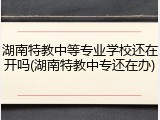 湖南特教中等专业学校还在开吗(湖南特教中专还在办)