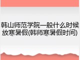 韩山师范学院一般什么时候放寒暑假(韩师寒暑假时间)