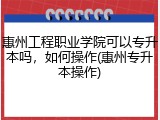 惠州工程职业学院可以专升本吗，如何操作(惠州专升本操作)