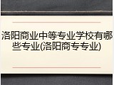 洛阳商业中等专业学校有哪些专业(洛阳商专专业)