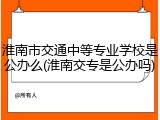 淮南市交通中等专业学校是公办么(淮南交专是公办吗)