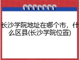 长沙学院地址在哪个市，什么区县(长沙学院位置)