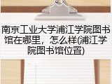 南京工业大学浦江学院图书馆在哪里，怎么样(浦江学院图书馆位置)