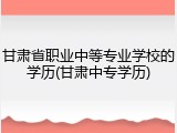 甘肃省职业中等专业学校的学历(甘肃中专学历)