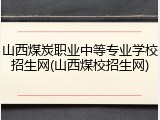 山西煤炭职业中等专业学校招生网(山西煤校招生网)