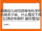 湖南幼儿师范高等专科学校占地多少亩，什么情况下成立(湘幼专面积 建校情况)