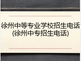 徐州中等专业学校招生电话(徐州中专招生电话)