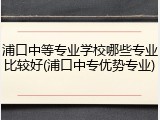 浦口中等专业学校哪些专业比较好(浦口中专优势专业)