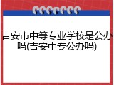 吉安市中等专业学校是公办吗(吉安中专公办吗)