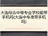 大连综合中等专业学校能带手机吗(大连中专准带手机吗)