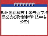 郑州创新科技中等专业学校是公办(郑州创新科技中专公办)