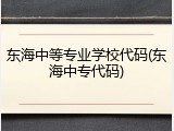 东海中等专业学校代码(东海中专代码)