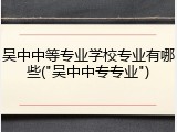 吴中中等专业学校专业有哪些("吴中中专专业")