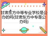 甘肃东方中等专业学校是公办的吗(甘肃东方中专是公办吗)