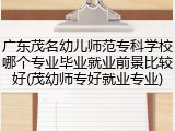 广东茂名幼儿师范专科学校哪个专业毕业就业前景比较好(茂幼师专好就业专业)
