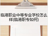 临港职业中等专业学校怎么样(临港职专如何)