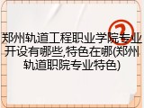 郑州轨道工程职业学院专业开设有哪些,特色在哪(郑州轨道职院专业特色)