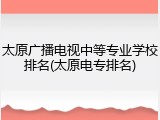 太原广播电视中等专业学校排名(太原电专排名)