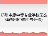郑州中原中等专业学校怎么样(郑州中原中专评价)