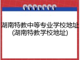 湖南特教中等专业学校地址(湖南特教学校地址)
