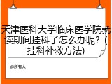 天津医科大学临床医学院就读期间挂科了怎么办呢？(挂科补救方法)