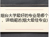 烟台大学最好的专业是哪个，详细阐述(烟大最佳专业)