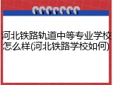 河北铁路轨道中等专业学校怎么样(河北铁路学校如何)