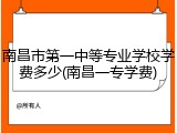 南昌市第一中等专业学校学费多少(南昌一专学费)