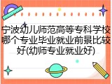 宁波幼儿师范高等专科学校哪个专业毕业就业前景比较好(幼师专业就业好)