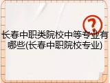 长春中职类院校中等专业有哪些(长春中职院校专业)