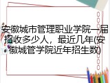 安徽城市管理职业学院一届招收多少人，最近几年(安徽城管学院近年招生数)