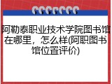 阿勒泰职业技术学院图书馆在哪里，怎么样(阿职图书馆位置评价)